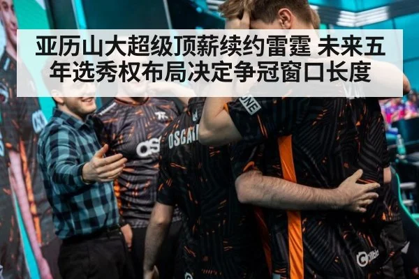 亚历山大超级顶薪续约雷霆 未来五年选秀权布局决定争冠窗口长度
